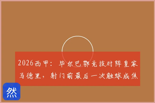 2026西甲：毕尔巴鄂竞技对阵皇家马德里，射门前最后一次触球成焦点