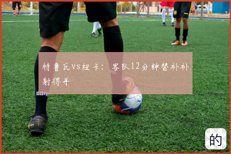 特鲁瓦vs纽卡：客队12分钟替补补射得手