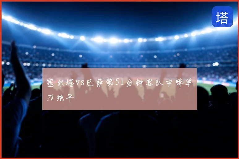 塞尔塔vs巴萨第51分钟客队中锋单刀绝平