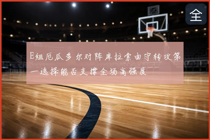 E组厄瓜多尔对阵库拉索由守转攻第一选择能否支撑全场高强度